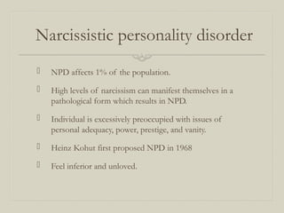 Narcissistic personality disorder
 NPD affects 1% of the population.
 High levels of narcissism can manifest themselves in a
pathological form which results in NPD.
 Individual is excessively preoccupied with issues of
personal adequacy, power, prestige, and vanity.
 Heinz Kohut first proposed NPD in 1968
 Feel inferior and unloved.
 
