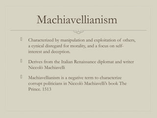 Machiavellianism
 Characterized by manipulation and exploitation of others,
a cynical disregard for morality, and a focus on self-
interest and deception.
 Derives from the Italian Renaissance diplomat and writer
Niccolò Machiavelli
 Machiavellianism is a negative term to characterize
corrupt politicians in Niccolò Machiavelli’s book The
Prince. 1513
 