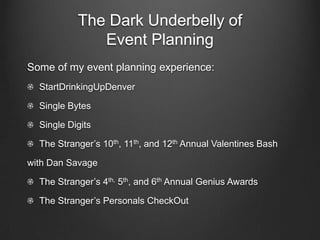 The Dark Underbelly of
              Event Planning
Some of my event planning experience:
  StartDrinkingUpDenver

  Single Bytes

  Single Digits

  The Stranger’s 10th, 11th, and 12th Annual Valentines Bash

with Dan Savage

  The Stranger’s 4th, 5th, and 6th Annual Genius Awards

  The Stranger’s Personals CheckOut
 