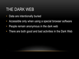 THE DARK WEB 
• Data are intentionally buried 
• Accessible only when using a special browser software 
• People remain anonymous in the dark web 
• There are both good and bad activities in the Dark Web 
 