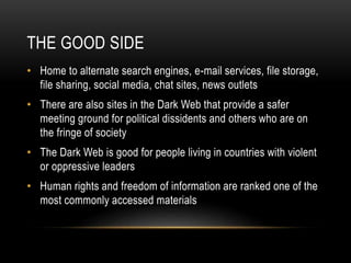 THE GOOD SIDE 
• Home to alternate search engines, e-mail services, file storage, 
file sharing, social media, chat sites, news outlets 
• There are also sites in the Dark Web that provide a safer 
meeting ground for political dissidents and others who are on 
the fringe of society 
• The Dark Web is good for people living in countries with violent 
or oppressive leaders 
• Human rights and freedom of information are ranked one of the 
most commonly accessed materials 
 