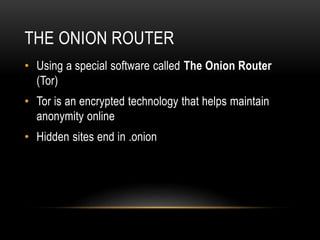 THE ONION ROUTER 
• Using a special software called The Onion Router 
(Tor) 
• Tor is an encrypted technology that helps maintain 
anonymity online 
• Hidden sites end in .onion 
 