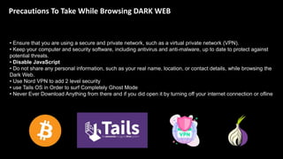 Precautions To Take While Browsing DARK WEB
• Ensure that you are using a secure and private network, such as a virtual private network (VPN).
• Keep your computer and security software, including antivirus and anti-malware, up to date to protect against
potential threats.
• Disable JavaScript
• Do not share any personal information, such as your real name, location, or contact details, while browsing the
Dark Web.
• Use Nord VPN to add 2 level security
• use Tails OS in Order to surf Completely Ghost Mode
• Never Ever Download Anything from there and if you did open it by turning off your internet connection or ofline
 