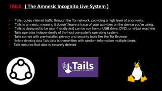 TAILS ( The Amnesic Incognito Live System )
• Tails routes internet traffic through the Tor network, providing a high level of anonymity.
• Tails is amnesic, meaning it doesn't leave a trace of your activities on the device you're using.
• Tails is designed to be user-friendly and can be run from a USB drive, DVD, or virtual machine
• Tails operates independently of the host computer's operating system.
• Tails comes with pre-installed privacy and security tools like the Tor Browser
• Before deleting data Tails data is overwritten with random information multiple times.
• Tails ensures that data is securely deleted
 