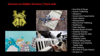 Services on Hidden Services / Dark web
• Any Kind of Drugs
• Human Trafficking
• Weaponry
• Government Experiments
• Cyber Attacks
• Assassination
• Rare Animal Trafficking
• RedRooms
• Fake Identities
• Banned Books & Audio
• Celebrity Gossips
• Personal Data for Sale
• Military Leaks
• Celebrity Leaks
• horrible Killing Shows
• Politician and Celebrity
Health data
• Elite Hacking
• Any Kind of Cyber Attacks
• list goes on…
 