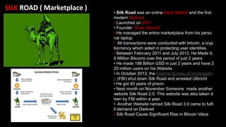 SILK ROAD ( Marketplace )
• Silk Road was an online black Market and the first
modern Darknet.
• Launched on 2011
• Founder: Ross Ulbricht
• He managed the entire marketplace from his perso
nal laptop.
• All transactions were conducted with bitcoin, a cryp
tocrrency which aided in protecting user identities.
• Between February 2011 and July 2013, He Made 9,
5 Million Bitcoins over the period of just 2 years.
• He made 186 Billion USD in just 2 years and have 2
20 million users on his Website.
• In October 2013, the Federal Bureau of Investigatio
n (FBI) shut down Silk Road and arrested Ulbricht
• He got 40 years of prison.
• Next month on November Someone made another
website Silk Road 2.0. This website was also taken d
own by FBI within a year.
• Another Website named Silk Road 3.0 came to fulfi
ll demand on Darknet
• Silk Road Cause Significant Rise in Bitcoin Value
 