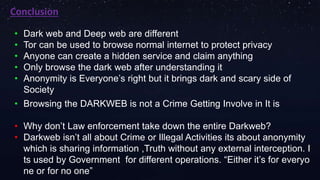 Conclusion
• Dark web and Deep web are different
• Tor can be used to browse normal internet to protect privacy
• Anyone can create a hidden service and claim anything
• Only browse the dark web after understanding it
• Anonymity is Everyone’s right but it brings dark and scary side of
Society
• Browsing the DARKWEB is not a Crime Getting Involve in It is
• Why don’t Law enforcement take down the entire Darkweb?
• Darkweb isn’t all about Crime or Illegal Activities its about anonymity
which is sharing information ,Truth without any external interception. I
ts used by Government for different operations. “Either it’s for everyo
ne or for no one”
 