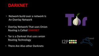 DARKNET
• Network build over a network Is
An Overlay Network
• Overlay Network That uses Onion
Routing is Called DARKNET
• Tor is a Darknet that uses onion
Routing Technology
• There Are Also other Darknets
 