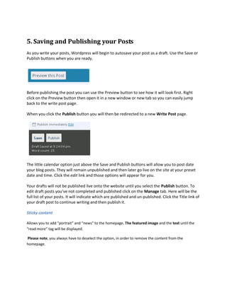 5. Saving and Publishing your Posts
As you write your posts, Wordpress will begin to autosave your post as a draft. Use the Save or
Publish buttons when you are ready.




Before publishing the post you can use the Preview button to see how it will look first. Right
click on the Preview button then open it in a new window or new tab so you can easily jump
back to the write post page.

When you click the Publish button you will then be redirected to a new Write Post page.




The little calendar option just above the Save and Publish buttons will allow you to post date
your blog posts. They will remain unpublished and then later go live on the site at your preset
date and time. Click the edit link and those options will appear for you.

Your drafts will not be published live onto the website until you select the Publish button. To
edit draft posts you’ve not completed and published click on the Manage tab. Here will be the
full list of your posts. It will indicate which are published and un-published. Click the Title link of
your draft post to continue writing and then publish it.

Sticky content

Allows you to add “portrait” and “news” to the homepage. The featured image and the text until the
“read more” tag will be displayed.

Please note, you always have to deselect the option, in order to remove the content from the
homepage.
 