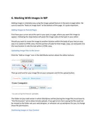 6. Working With Images in WP
Adding images is relatively easy using the image upload feature in the post or page editor. Be
sure to read the “Note on Image Sizes” at the bottom of this page. It’s quite important.

Adding Images to Posts & Pages

First have your cursor set at the spot in your post, or page, where you want the image to
appear. Following the steps below will paste the image code at that spot in your editor.

Should you want to move the image to another location within the body of your text an easy
way is to switch to HTML view, find the portion of code for that image, copy, cut and paste it to
the new location in side the text while in HTML view.

Uploading Image Files to the Server

Click the “Add an Image” icon in the Add Media section above the editor buttons.




Then go and hunt for your image file on your computer and hit the upload button.




The folder on your web server in which Wordpress will be placing the image files must have its
“File Permissions” set to allow remote uploads. If you get errors here saying the file could not
be moved to the folder ask your web designer, or whoever set up wordpress for you, to change
those file permissions.

Positioning Images in Your Content
 