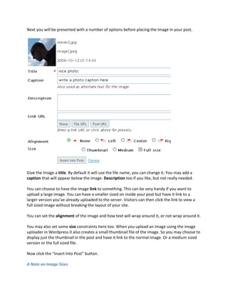 Next you will be presented with a number of options before placing the image in your post.




Give the Image a title. By default it will use the file name, you can change it. You may add a
caption that will appear below the image. Description too if you like, but not really needed.

You can choose to have the image link to something. This can be very handy if you want to
upload a large image. You can have a smaller sized on inside your post but have it link to a
larger version you’ve already uploaded to the server. Visitors can then click the link to view a
full sized image without breaking the layout of your site.

You can set the alignment of the image and how text will wrap around it, or not wrap around it.

You may also set some size constraints here too. When you upload an image using the image
uploader in Wordpress it also creates a small thumbnail file of the image. So you may choose to
display just the thumbnail in the post and have it link to the normal image. Or a medium sized
version or the full sized file.

Now click the “Insert Into Post” button.

A Note on Image Sizes
 