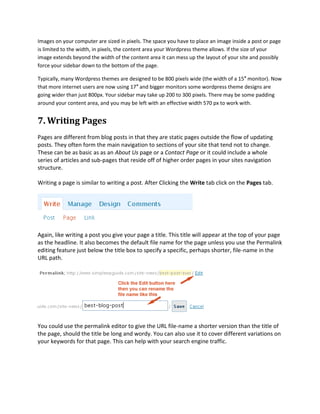 Images on your computer are sized in pixels. The space you have to place an image inside a post or page
is limited to the width, in pixels, the content area your Wordpress theme allows. If the size of your
image extends beyond the width of the content area it can mess up the layout of your site and possibly
force your sidebar down to the bottom of the page.

Typically, many Wordpress themes are designed to be 800 pixels wide (the width of a 15″ monitor). Now
that more internet users are now using 17″ and bigger monitors some wordpress theme designs are
going wider than just 800px. Your sidebar may take up 200 to 300 pixels. There may be some padding
around your content area, and you may be left with an effective width 570 px to work with.


7. Writing Pages
Pages are different from blog posts in that they are static pages outside the flow of updating
posts. They often form the main navigation to sections of your site that tend not to change.
These can be as basic as as an About Us page or a Contact Page or it could include a whole
series of articles and sub-pages that reside off of higher order pages in your sites navigation
structure.

Writing a page is similar to writing a post. After Clicking the Write tab click on the Pages tab.




Again, like writing a post you give your page a title. This title will appear at the top of your page
as the headline. It also becomes the default file name for the page unless you use the Permalink
editing feature just below the title box to specify a specific, perhaps shorter, file-name in the
URL path.




You could use the permalink editor to give the URL file-name a shorter version than the title of
the page, should the title be long and wordy. You can also use it to cover different variations on
your keywords for that page. This can help with your search engine traffic.
 