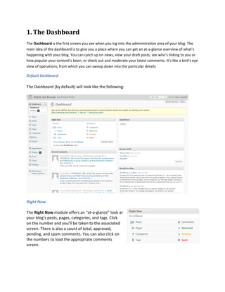 1. The Dashboard
The Dashboard is the first screen you see when you log into the administration area of your blog. The
main idea of the dashboard is to give you a place where you can get an at-a-glance overview of what’s
happening with your blog. You can catch up on news, view your draft posts, see who’s linking to you or
how popular your content’s been, or check out and moderate your latest comments. It’s like a bird’s eye
view of operations, from which you can swoop down into the particular details

Default Dashboard

The Dashboard (by default) will look like the following:




Right Now

The Right Now module offers an “at-a-glance” look at
your blog’s posts, pages, categories, and tags. Click
on the number and you’ll be taken to the associated
screen. There is also a count of total, approved,
pending, and spam comments. You can also click on
the numbers to load the appropriate comments
screen.
 