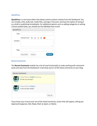 QuickPress

QuickPress is a mini-post editor that allows instant content creation from the Dashboard. You
can include a title, body text, media files, and tags in the post, and have the option of saving it
as a draft or publishing immediately. For additional options such as adding categories or setting
a future publish date, you should use the Add New Post screen.




Recent Comments

The Recent Comments module has a lot of new functionality to make working with comments
quick and easy from the Dashboard. It will show up to 5 of the latest comments on your blog.




If you hover your mouse over one of the listed comments, action links will appear, letting you
Approve/Unapprove, Edit, Reply, Mark as Spam, or Delete.
 