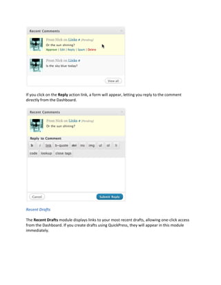 If you click on the Reply action link, a form will appear, letting you reply to the comment
directly from the Dashboard.




Recent Drafts

The Recent Drafts module displays links to your most recent drafts, allowing one-click access
from the Dashboard. If you create drafts using QuickPress, they will appear in this module
immediately.
 