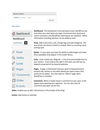 The menu

                            Dashboard. The Dashboard is the overview of your WordPress site
                            and where you start when you login. A summary box, quick post,
                            recent comments and WordPress information are standard. Other
                            information including statistics can be added as well.

                            Posts. Add a new entry, edit, change tags and add categories. The
                            area of the site where content is created. More on creating a post
                            coming soon.

                            Media. In your post, you have the ability to add images and video.
                            Once uploaded, they appear in the media library.

                            Links. Links creates you ‘Blogroll’ – a list of recommended sites for
                            your visitors. If you look to the right in this post, you will see my
                            blogroll comprised of my favorite websites.

                            Pages. A page is information that you want to keep prominent.
                            Contact info, history or any other details you want visitors find
                            easily can be added. You start with an “About” page when
                            WordPress is installed.

                            Comments. When a reader leaves a comment on your post, it will
                            appear here awaiting your approval. You can also view all
                            comments and spam via the link.

Slides. Enables you to add / edit pictures in the header of the blog.

Events. Add events to calendar.
 