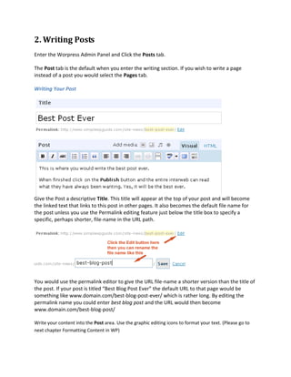 2. Writing Posts
Enter the Worpress Admin Panel and Click the Posts tab.

The Post tab is the default when you enter the writing section. If you wish to write a page
instead of a post you would select the Pages tab.

Writing Your Post




Give the Post a descriptive Title. This title will appear at the top of your post and will become
the linked text that links to this post in other pages. It also becomes the default file name for
the post unless you use the Permalink editing feature just below the title box to specify a
specific, perhaps shorter, file-name in the URL path.




You would use the permalink editor to give the URL file-name a shorter version than the title of
the post. If your post is titled “Best Blog Post Ever” the default URL to that page would be
something like www.domain.com/best-blog-post-ever/ which is rather long. By editing the
permalink name you could enter best blog post and the URL would then become
www.domain.com/best-blog-post/

Write your content into the Post area. Use the graphic editing icons to format your text. (Please go to
next chapter Formatting Content in WP)
 