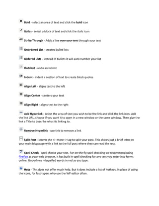 Bold - select an area of text and click the bold icon

    Italics - select a block of text and click the italic icon

    Strike Through - Adds a line over your text through your text

    Unordered List - creates bullet lists

    Ordered Lists - instead of bullets it will auto number your list

    Outdent - undo an indent

    Indent - indent a section of text to create block quotes

    Align Left - aligns text to the left

    Align Center - centers your text

    Align Right - aligns text to the right

     Add Hyperlink - select the area of text you wish to be the link and click the link icon. Add
the link URL, choose if you want it to open in a new window or the same window. Then give the
link a Title to describe what its linking to.

    Remove Hyperlink - use this to remove a link

    Split Post - inserts the <!–more–> tag to split your post. This shows just a brief intro on
your main blog page with a link to the full post where they can read the rest.

    Spell Check - spell checks your text. For on the fly spell checking we recommend using
FireFox as your web browser. It has built in spell checking for any text you enter into forms
online. Underlines misspelled words in red as you type.

     Help - This does not offer much help. But it does include a list of hotkeys, in place of using
the icons, for fast typers who use the WP editor often.
 