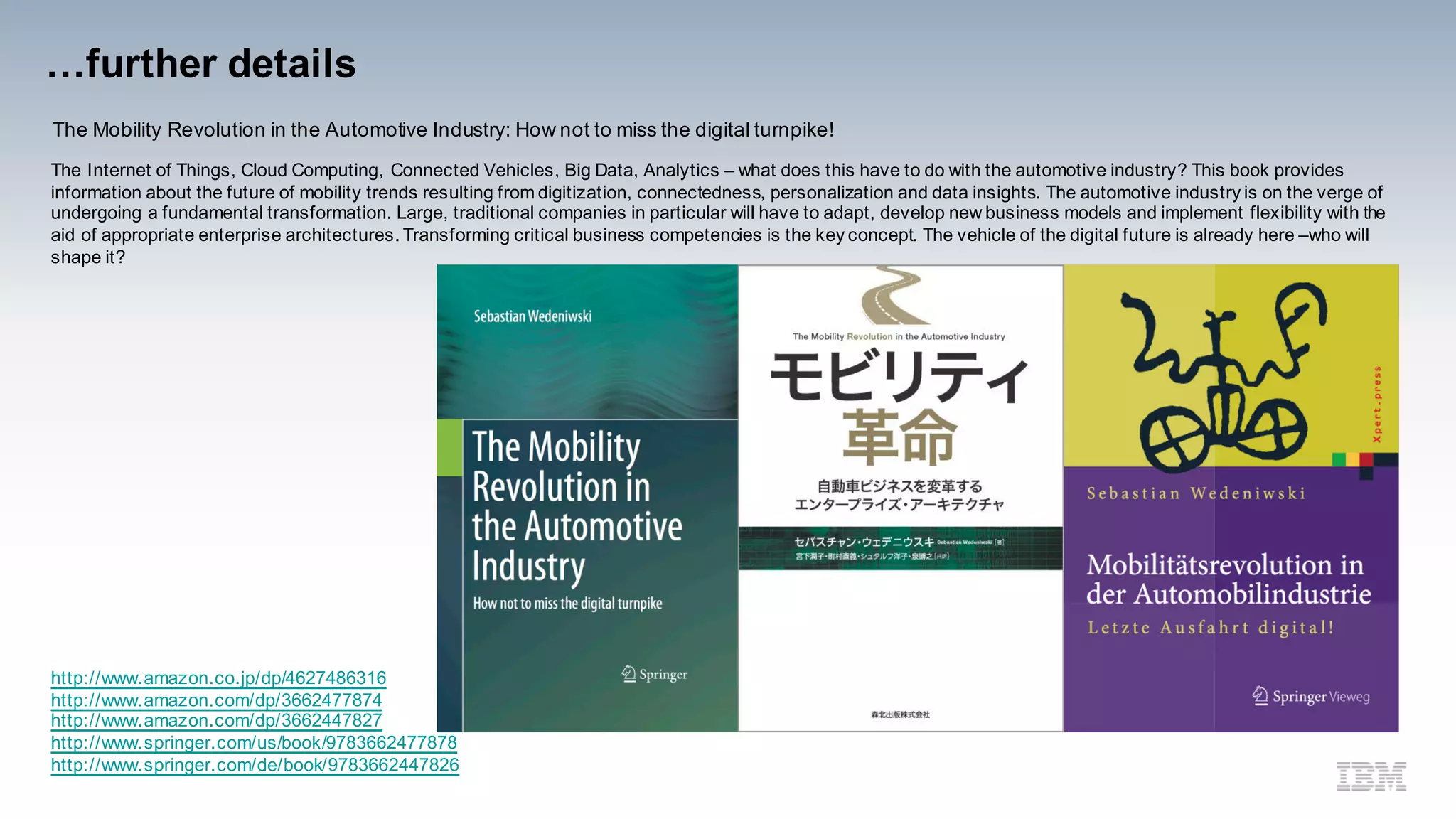 …further details
The Mobility Revolution in the Automotive Industry: How not to miss the digital turnpike!
The Internet of Things, Cloud Computing, Connected Vehicles, Big Data, Analytics – what does this have to do with the automotive industry? This book provides
information about the future of mobility trends resulting from digitization, connectedness, personalization and data insights. The automotive industry is on the verge of
undergoing a fundamental transformation. Large, traditional companies in particular will have to adapt, develop new business models and implement flexibility with the
aid of appropriate enterprise architectures. Transforming critical business competencies is the key concept. The vehicle of the digital future is already here –who will
shape it?
http://www.amazon.co.jp/dp/4627486316
http://www.amazon.com/dp/3662477874
http://www.amazon.com/dp/3662447827
http://www.springer.com/us/book/9783662477878
http://www.springer.com/de/book/9783662447826
 