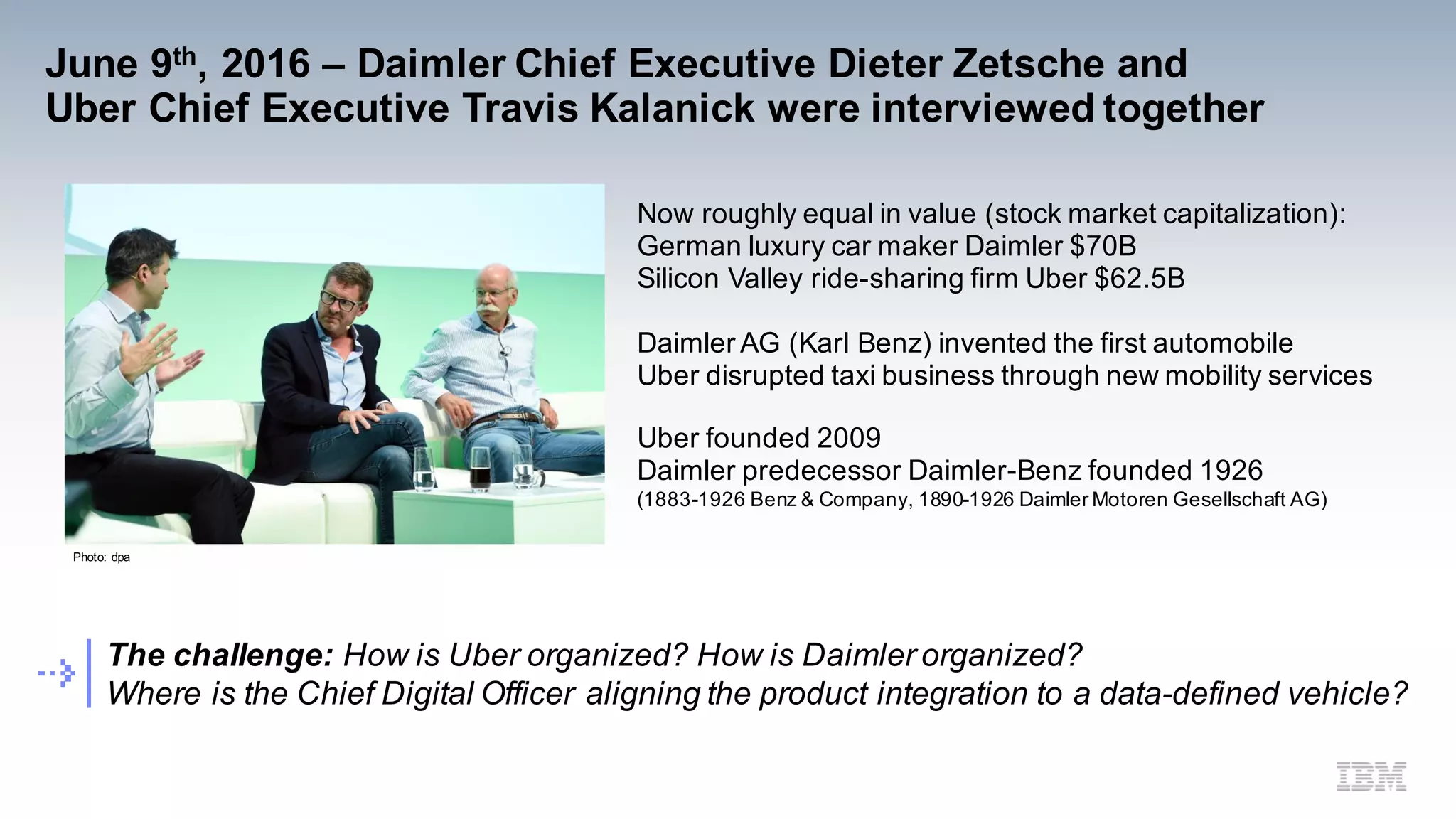 June 9th, 2016 – Daimler Chief Executive Dieter Zetsche and
Uber Chief Executive Travis Kalanick were interviewed together
Photo: dpa
The challenge: How is Uber organized? How is Daimler organized?
Where is the Chief Digital Officer aligning the product integration to a data-defined vehicle?
Now roughly equal in value (stock market capitalization):
German luxury car maker Daimler $70B
Silicon Valley ride-sharing firm Uber $62.5B
Daimler AG (Karl Benz) invented the first automobile
Uber disrupted taxi business through new mobility services
Uber founded 2009
Daimler predecessor Daimler-Benz founded 1926
(1883-1926 Benz & Company, 1890-1926 Daimler Motoren Gesellschaft AG)
 