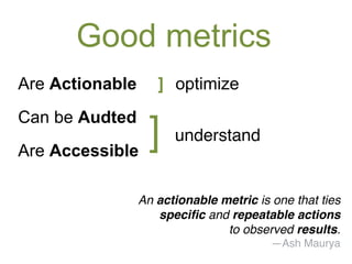 Good metrics 
Are Actionable ] optimize 
Can be Audted 
Are Accessible ]! understand! 
An actionable metric is one that ties! 
specific and repeatable actions ! 
to observed results.! 
—Ash Maurya! 
 