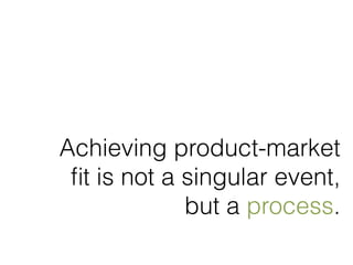 Achieving product-market 
fit is not a singular event, 
but a process. 
 