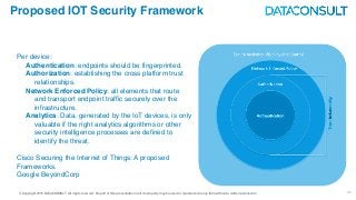 © Copyright 2016 DATACONSULT All rights reserved. No part of this presentation in all its property may be used or reproduced in any form without a written permission 32
Proposed IOT Security Framework
Per device:
Authentication: endpoints should be fingerprinted.
Authorization: establishing the cross platform trust
relationships.
Network Enforced Policy: all elements that route
and transport endpoint traffic securely over the
infrastructure.
Analytics: Data, generated by the IoT devices, is only
valuable if the right analytics algorithms or other
security intelligence processes are defined to
identify the threat.
Cisco Securing the Internet of Things: A proposed
Frameworks.
Google BeyondCorp
 