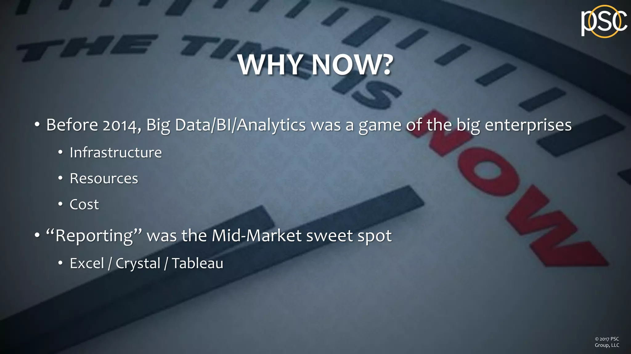WHY NOW?
• Before 2014, Big Data/BI/Analytics was a game of the big enterprises
• Infrastructure
• Resources
• Cost
• “Reporting” was the Mid-Market sweet spot
• Excel / Crystal / Tableau
© 2017 PSC
Group, LLC
 