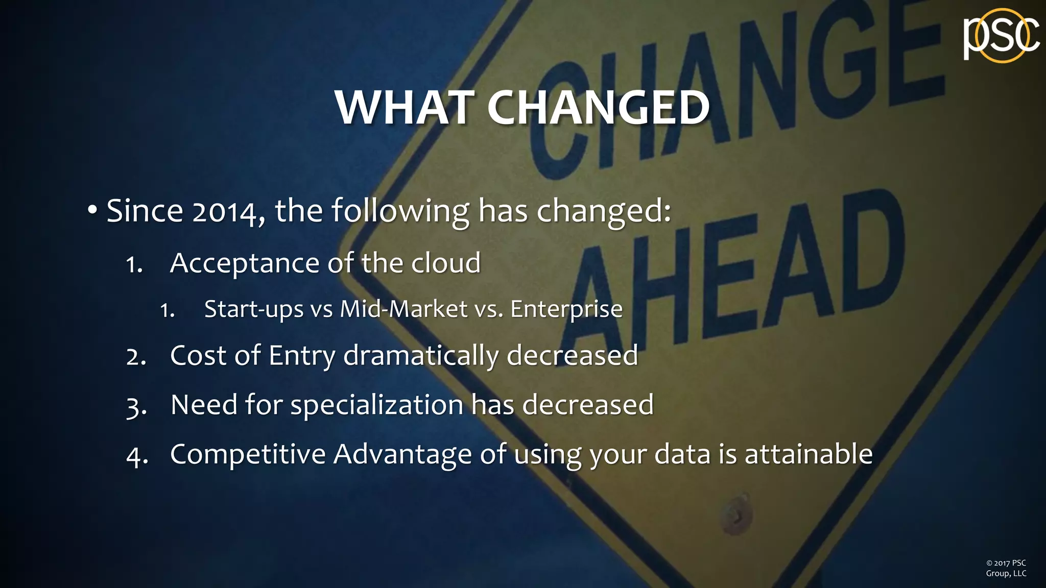 WHAT CHANGED
• Since 2014, the following has changed:
1. Acceptance of the cloud
1. Start-ups vs Mid-Market vs. Enterprise
2. Cost of Entry dramatically decreased
3. Need for specialization has decreased
4. Competitive Advantage of using your data is attainable
© 2017 PSC
Group, LLC
 