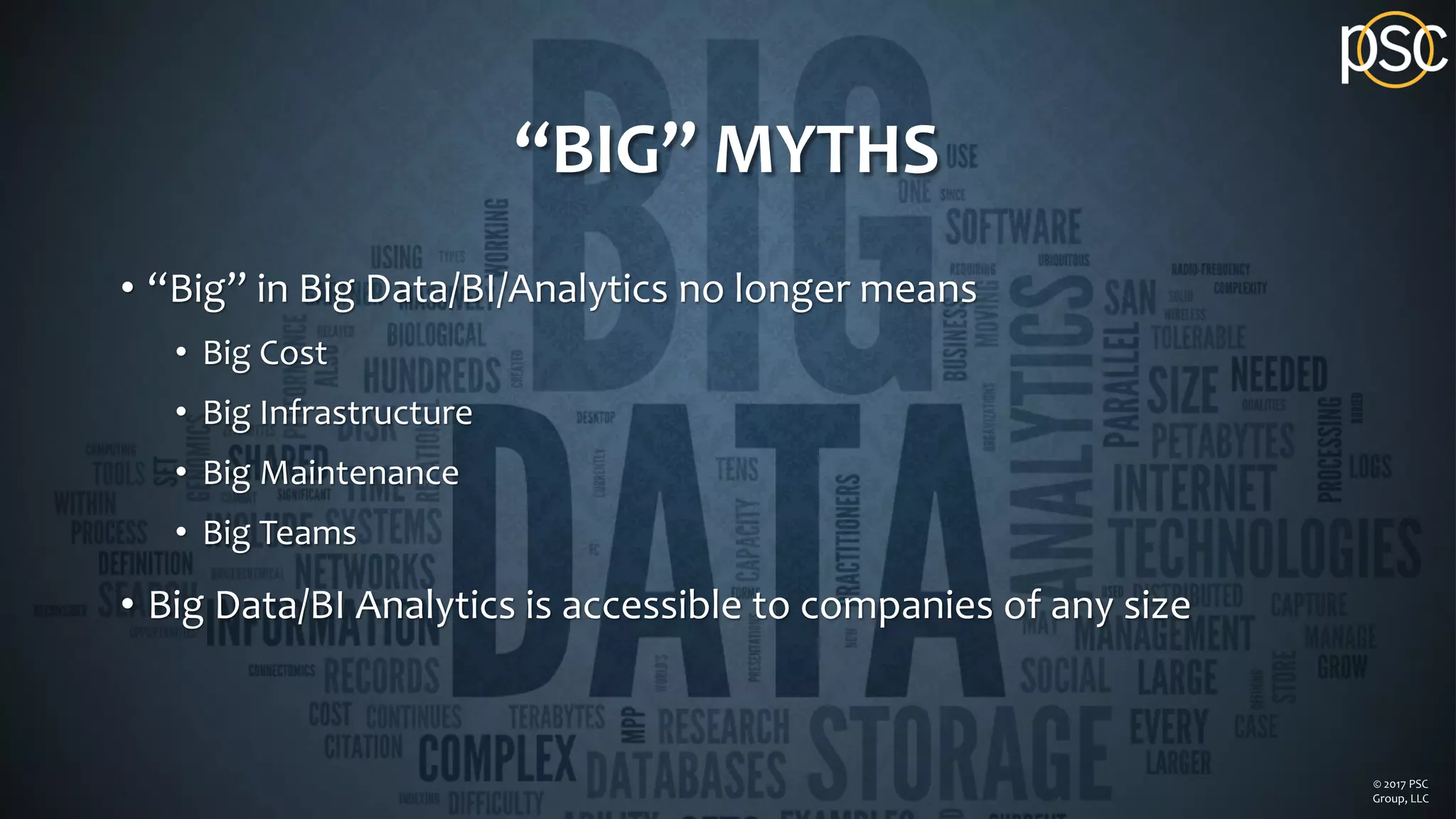 “BIG” MYTHS
• “Big” in Big Data/BI/Analytics no longer means
• Big Cost
• Big Infrastructure
• Big Maintenance
• Big Teams
• Big Data/BI Analytics is accessible to companies of any size
© 2017 PSC
Group, LLC
 