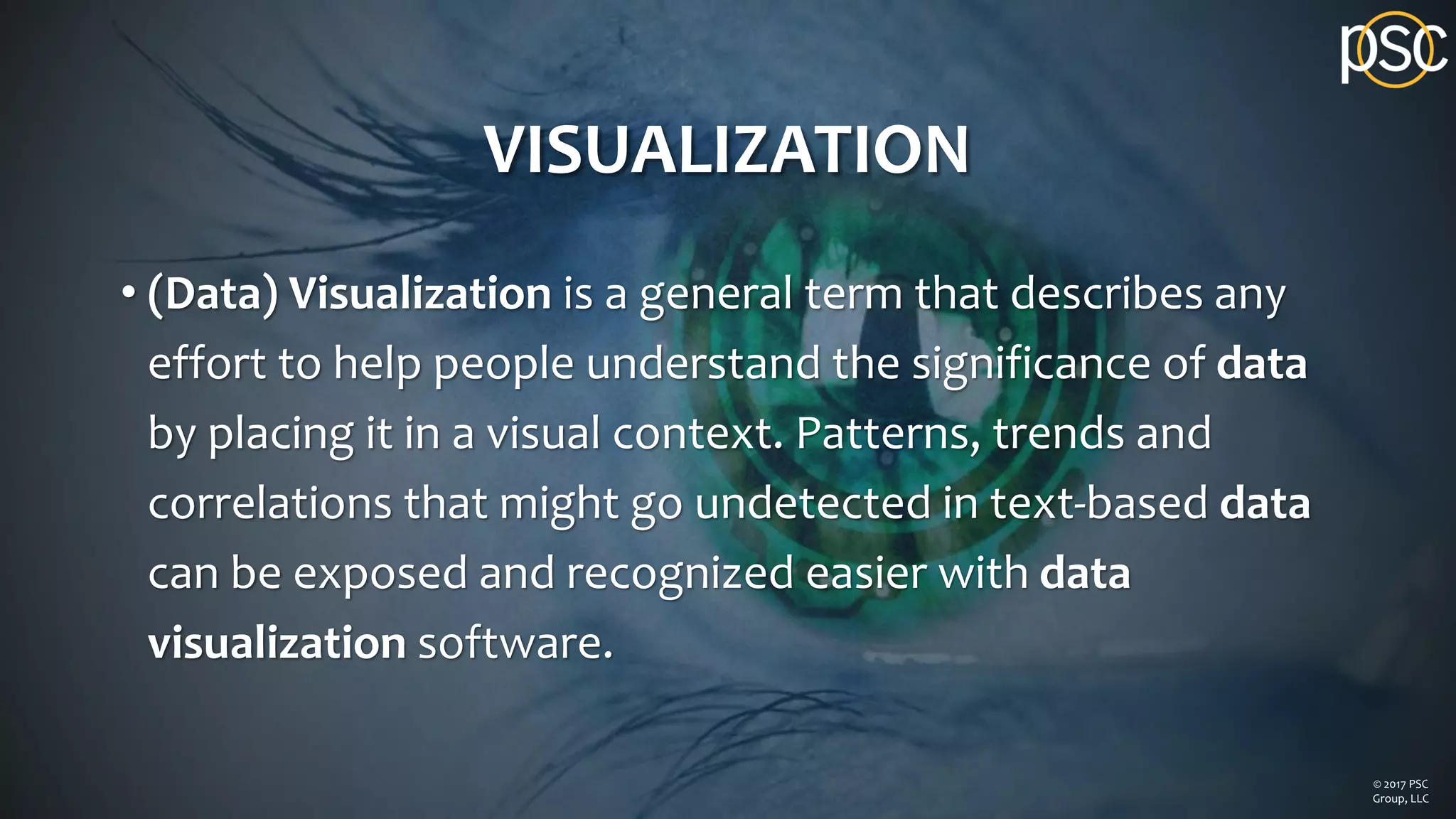 VISUALIZATION
• (Data) Visualization is a general term that describes any
effort to help people understand the significance of data
by placing it in a visual context. Patterns, trends and
correlations that might go undetected in text-based data
can be exposed and recognized easier with data
visualization software.
© 2017 PSC
Group, LLC
 