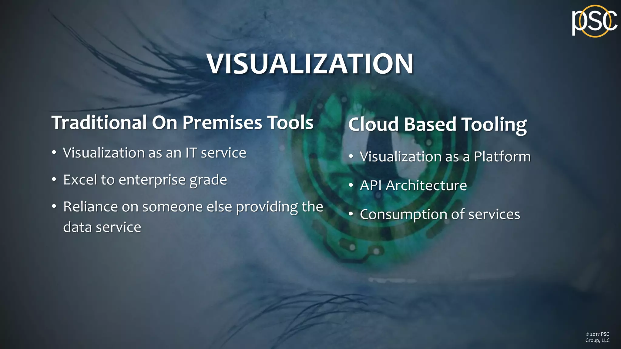VISUALIZATION
Traditional On Premises Tools
• Visualization as an IT service
• Excel to enterprise grade
• Reliance on someone else providing the
data service
Cloud Based Tooling
• Visualization as a Platform
• API Architecture
• Consumption of services
© 2017 PSC
Group, LLC
 