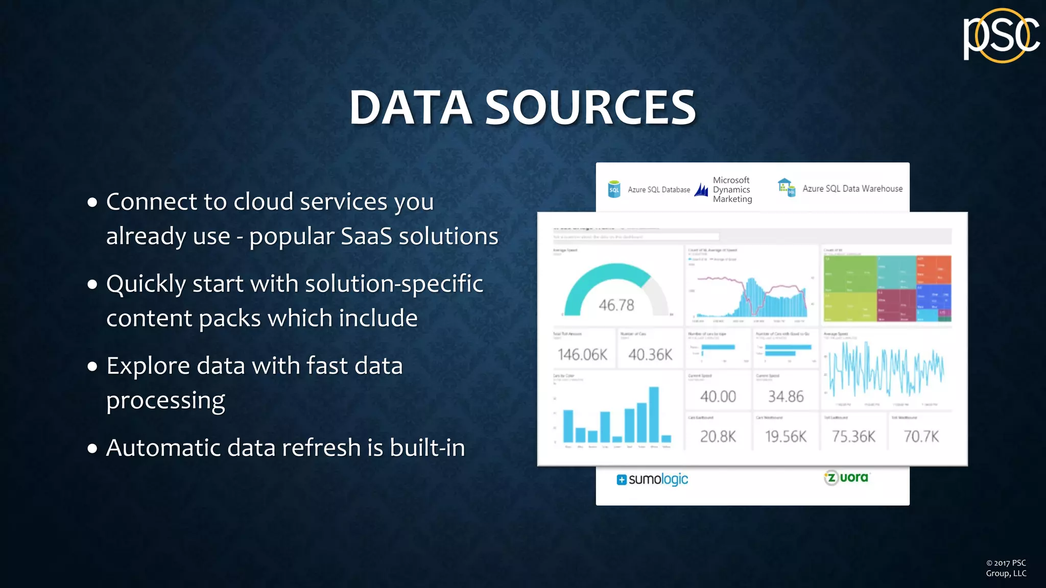 DATA SOURCES
• Connect to cloud services you
already use - popular SaaS solutions
• Quickly start with solution-specific
content packs which include
• Explore data with fast data
processing
• Automatic data refresh is built-in
© 2017 PSC
Group, LLC
 
