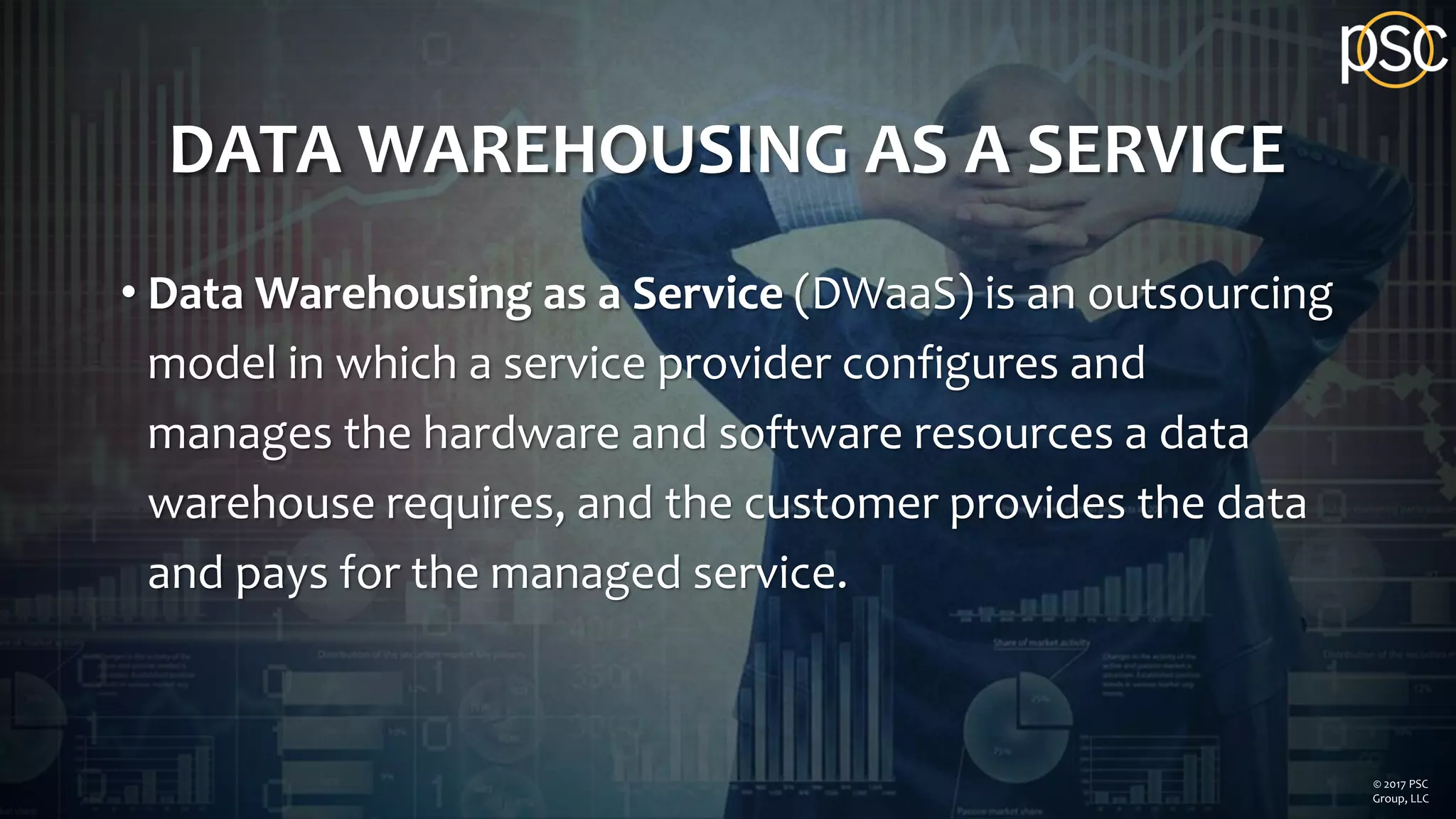 DATA WAREHOUSING AS A SERVICE
• Data Warehousing as a Service (DWaaS) is an outsourcing
model in which a service provider configures and
manages the hardware and software resources a data
warehouse requires, and the customer provides the data
and pays for the managed service.
© 2017 PSC
Group, LLC
 