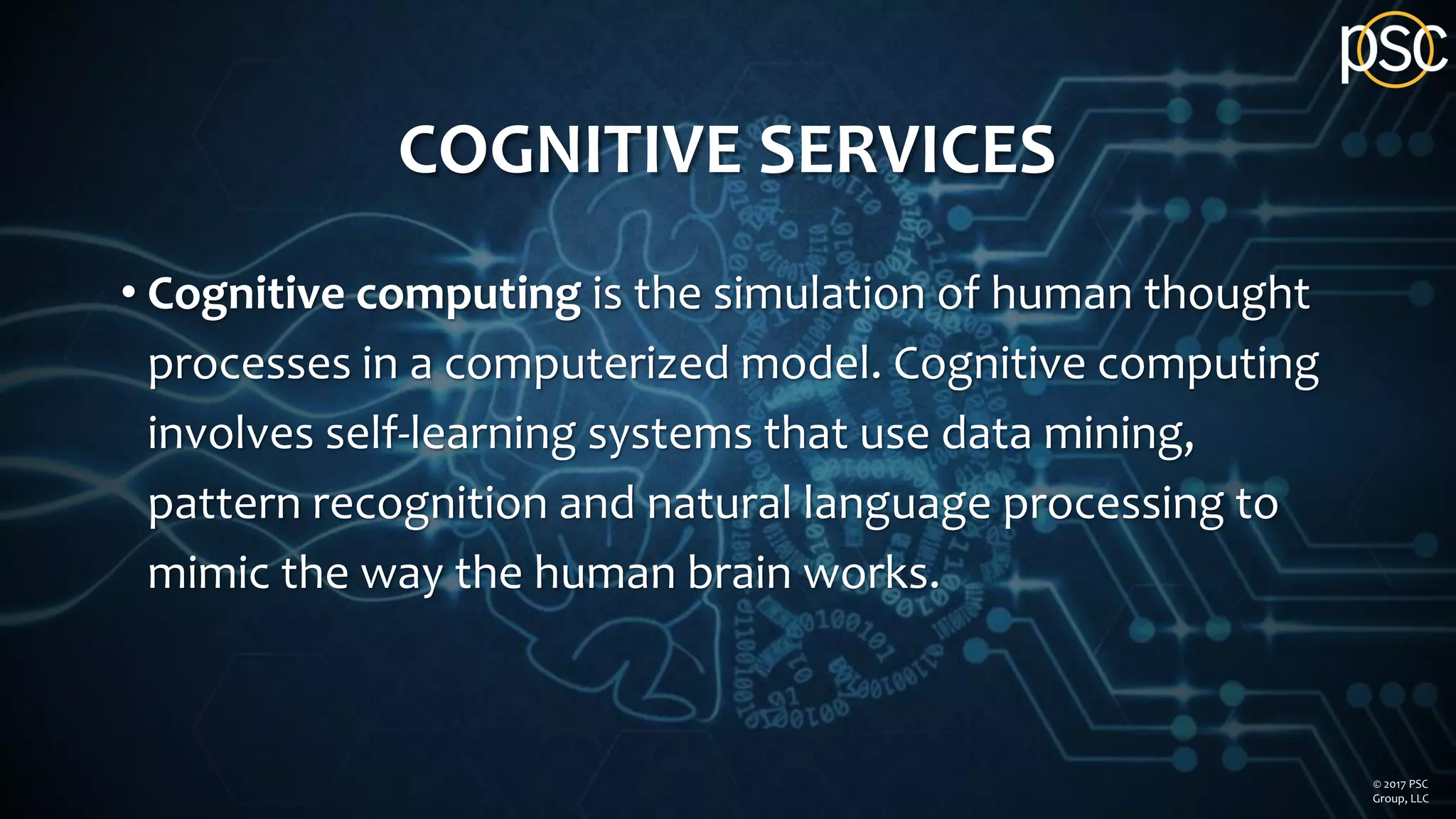 COGNITIVE SERVICES
• Cognitive computing is the simulation of human thought
processes in a computerized model. Cognitive computing
involves self-learning systems that use data mining,
pattern recognition and natural language processing to
mimic the way the human brain works.
© 2017 PSC
Group, LLC
 