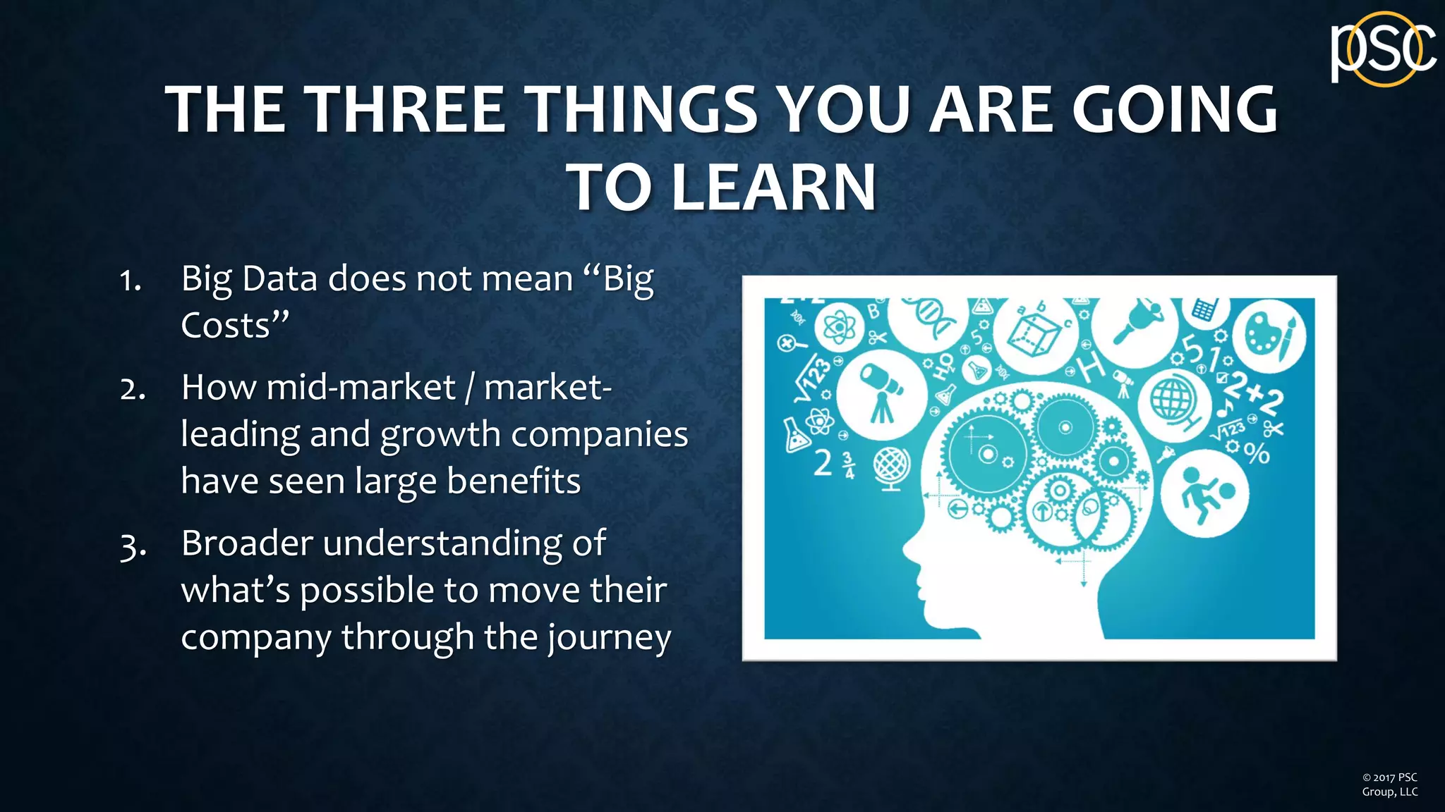 THE THREE THINGS YOU ARE GOING
TO LEARN
1. Big Data does not mean “Big
Costs”
2. How mid-market / market-
leading and growth companies
have seen large benefits
3. Broader understanding of
what’s possible to move their
company through the journey
© 2017 PSC
Group, LLC
 