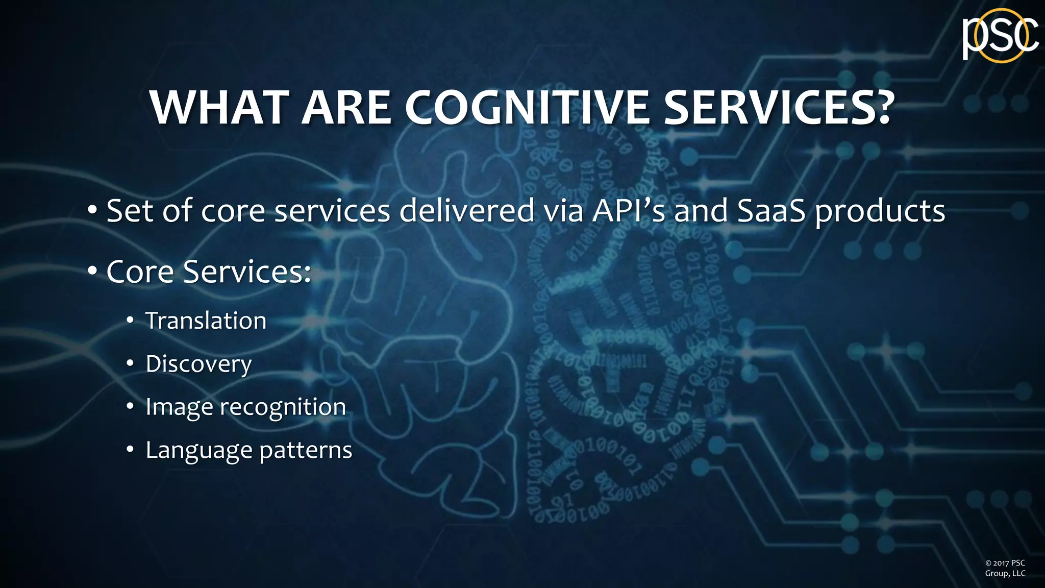 WHAT ARE COGNITIVE SERVICES?
• Set of core services delivered via API’s and SaaS products
• Core Services:
• Translation
• Discovery
• Image recognition
• Language patterns
© 2017 PSC
Group, LLC
 
