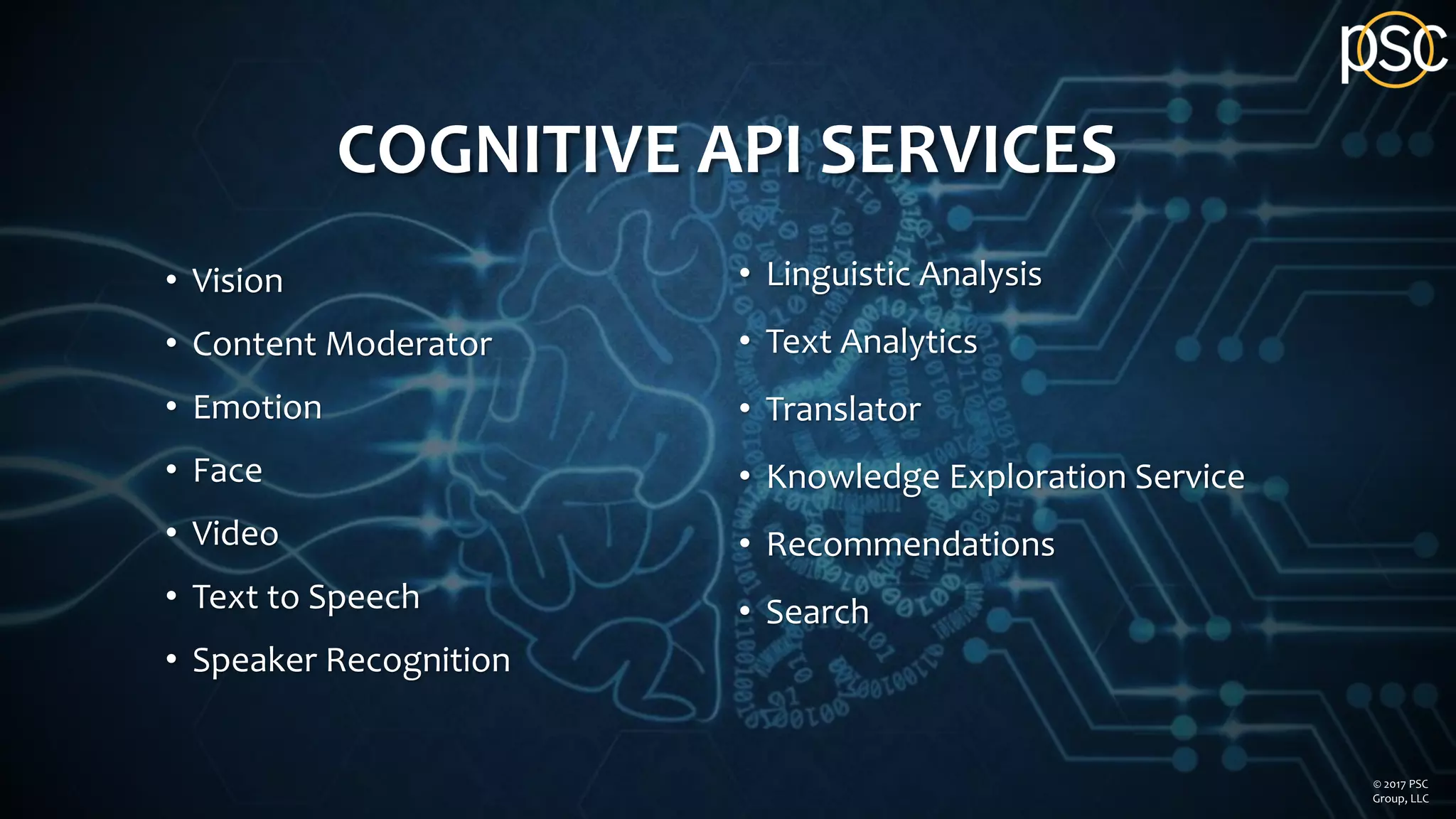 COGNITIVE API SERVICES
• Vision
• Content Moderator
• Emotion
• Face
• Video
• Text to Speech
• Speaker Recognition
• Linguistic Analysis
• Text Analytics
• Translator
• Knowledge Exploration Service
• Recommendations
• Search
© 2017 PSC
Group, LLC
 