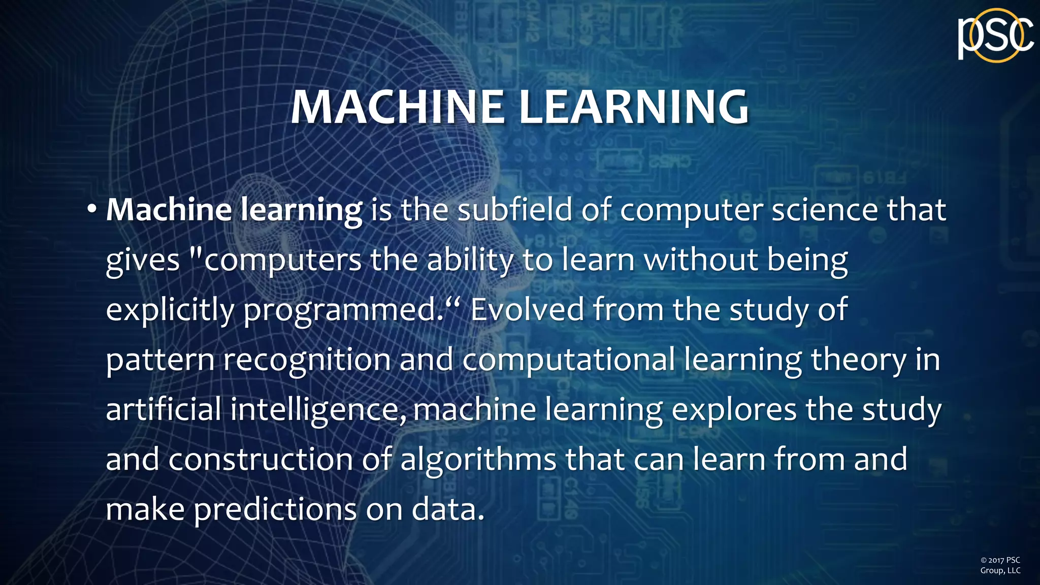 MACHINE LEARNING
• Machine learning is the subfield of computer science that
gives "computers the ability to learn without being
explicitly programmed.“ Evolved from the study of
pattern recognition and computational learning theory in
artificial intelligence,machine learning explores the study
and construction of algorithms that can learn from and
make predictions on data.
© 2017 PSC
Group, LLC
 