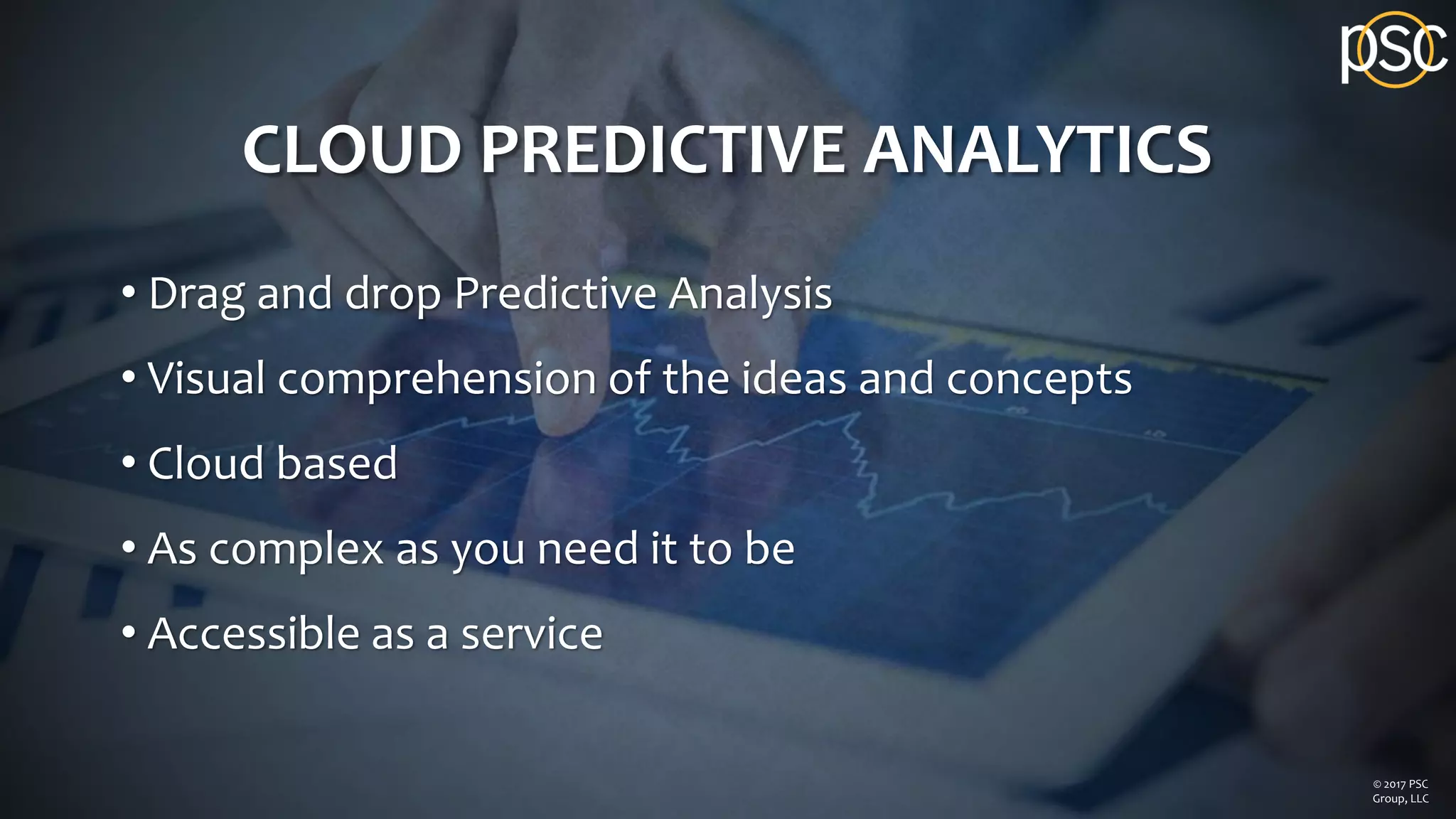 CLOUD PREDICTIVE ANALYTICS
• Drag and drop Predictive Analysis
• Visual comprehension of the ideas and concepts
• Cloud based
• As complex as you need it to be
• Accessible as a service
© 2017 PSC
Group, LLC
 