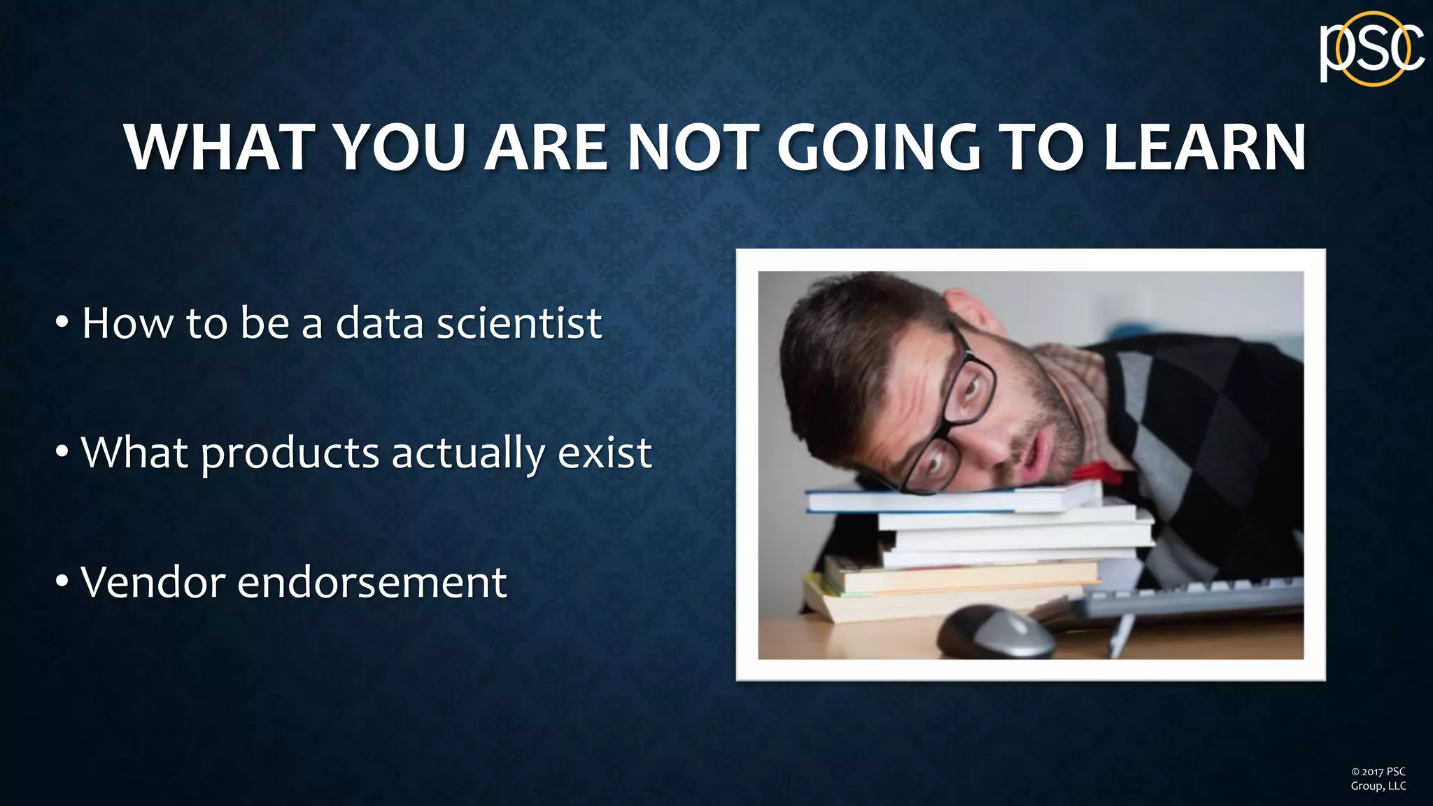 WHAT YOU ARE NOT GOING TO LEARN
• How to be a data scientist
• What products actually exist
• Vendor endorsement
© 2017 PSC
Group, LLC
 