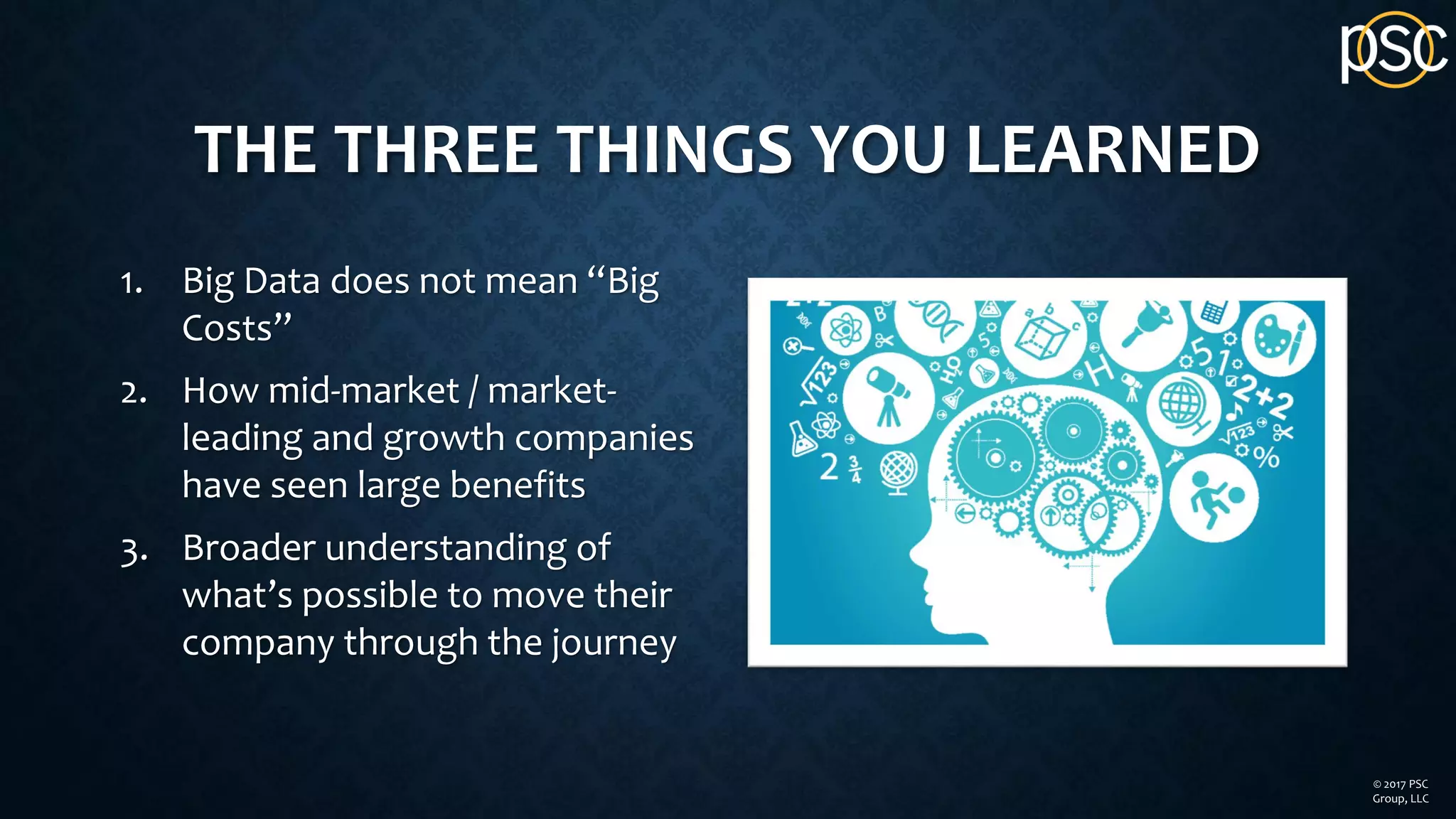THE THREE THINGS YOU LEARNED
1. Big Data does not mean “Big
Costs”
2. How mid-market / market-
leading and growth companies
have seen large benefits
3. Broader understanding of
what’s possible to move their
company through the journey
© 2017 PSC
Group, LLC
 