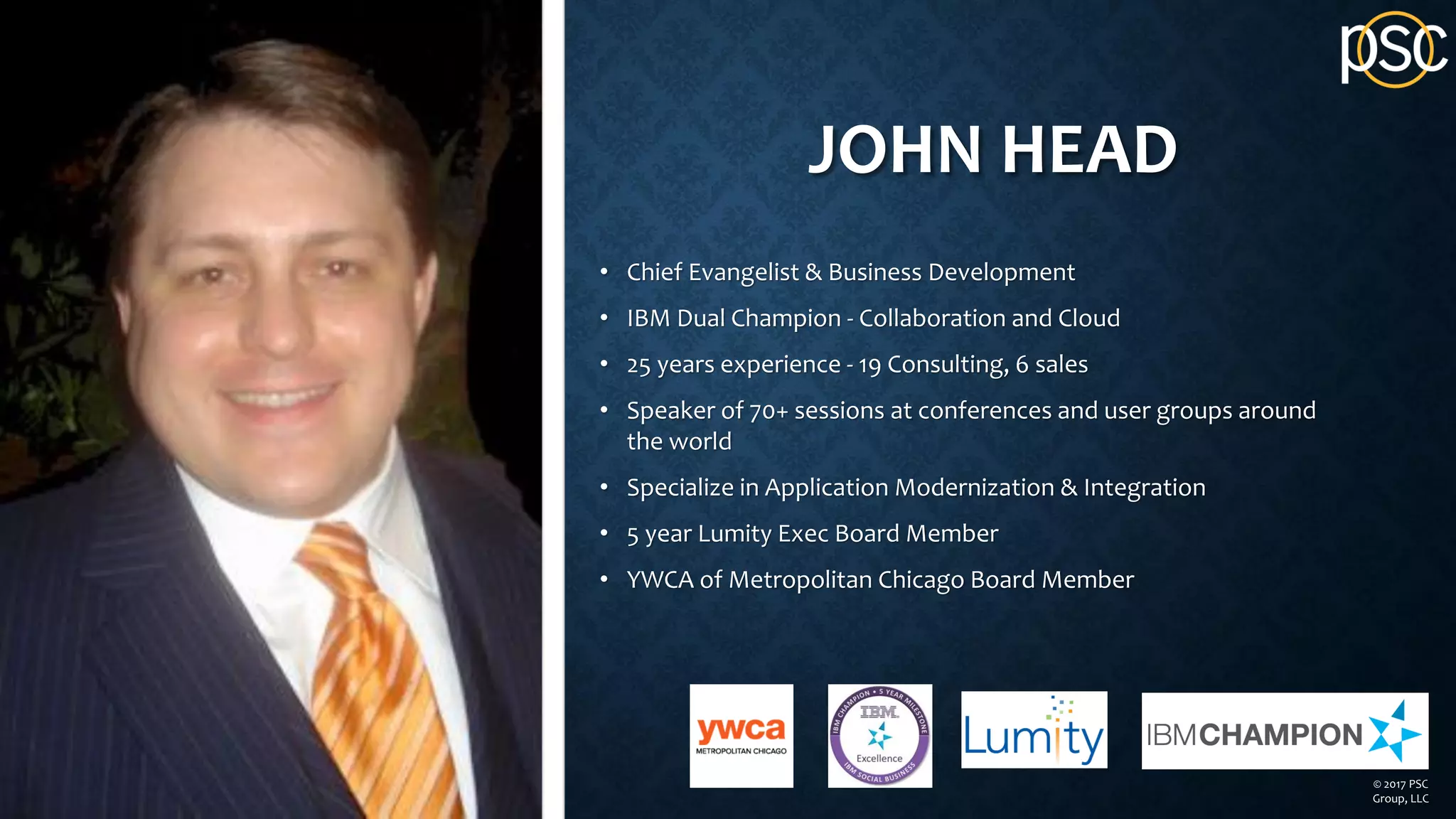 JOHN HEAD
• Chief Evangelist & Business Development
• IBM Dual Champion - Collaboration and Cloud
• 25 years experience - 19 Consulting, 6 sales
• Speaker of 70+ sessions at conferences and user groups around
the world
• Specialize in Application Modernization & Integration
• 5 year Lumity Exec Board Member
• YWCA of Metropolitan Chicago Board Member
© 2017 PSC
Group, LLC
 