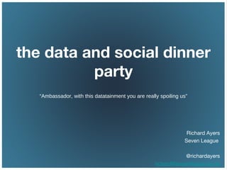 the data and social dinner
party
“Ambassador, with this datatainment you are really spoiling us”
Richard Ayers
Seven League
@richardayers
richard@sevenleague.co.uk
 