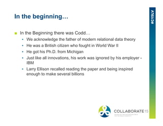 In the beginning…
■ In the Beginning there was Codd…
▪ We acknowledge the father of modern relational data theory
▪ He was a British citizen who fought in World War II
▪ He got his Ph.D. from Michigan
▪ Just like all innovations, his work was ignored by his employer -
IBMIBM
▪ Larry Ellison recalled reading the paper and being inspired
enough to make several billions
 