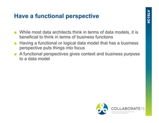 Have a functional perspective
■ While most data architects think in terms of data models, it is
beneficial to think in terms of business functions
■ Having a functional or logical data model that has a business
perspective puts things into focus
■ A functional perspectives gives context and business purpose
to a data model
 