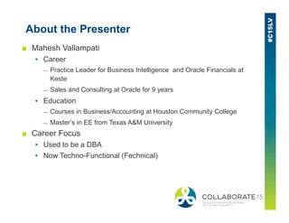 About the Presenter
■ Mahesh Vallampati
▪ Career
— Practice Leader for Business Intelligence and Oracle Financials at
Keste
— Sales and Consulting at Oracle for 9 years
▪ Education
— Courses in Business/Accounting at Houston Community College— Courses in Business/Accounting at Houston Community College
— Master’s in EE from Texas A&M University
■ Career Focus
▪ Used to be a DBA
▪ Now Techno-Functional (Fechnical)
 