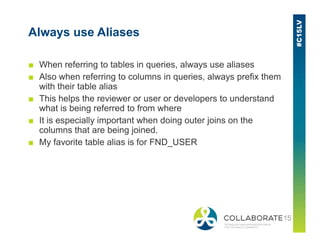 Always use Aliases
■ When referring to tables in queries, always use aliases
■ Also when referring to columns in queries, always prefix them
with their table alias
■ This helps the reviewer or user or developers to understand
what is being referred to from where
■ It is especially important when doing outer joins on the■ It is especially important when doing outer joins on the
columns that are being joined.
■ My favorite table alias is for FND_USER
 
