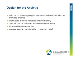 Design for the Analytic
■ A focus on data mapping to functionality should not blind us
from the analytic
■ Make sure the data model is analytic friendly
■ See if it can be modeled as a snowflake or a star
■ Or use click-stream tables
■ Always ask the question- Can I mine this data?■ Always ask the question- Can I mine this data?
 