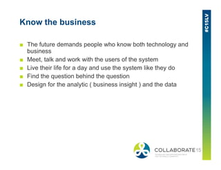 Know the business
■ The future demands people who know both technology and
business
■ Meet, talk and work with the users of the system
■ Live their life for a day and use the system like they do
■ Find the question behind the question
■ Design for the analytic ( business insight ) and the data■ Design for the analytic ( business insight ) and the data
 